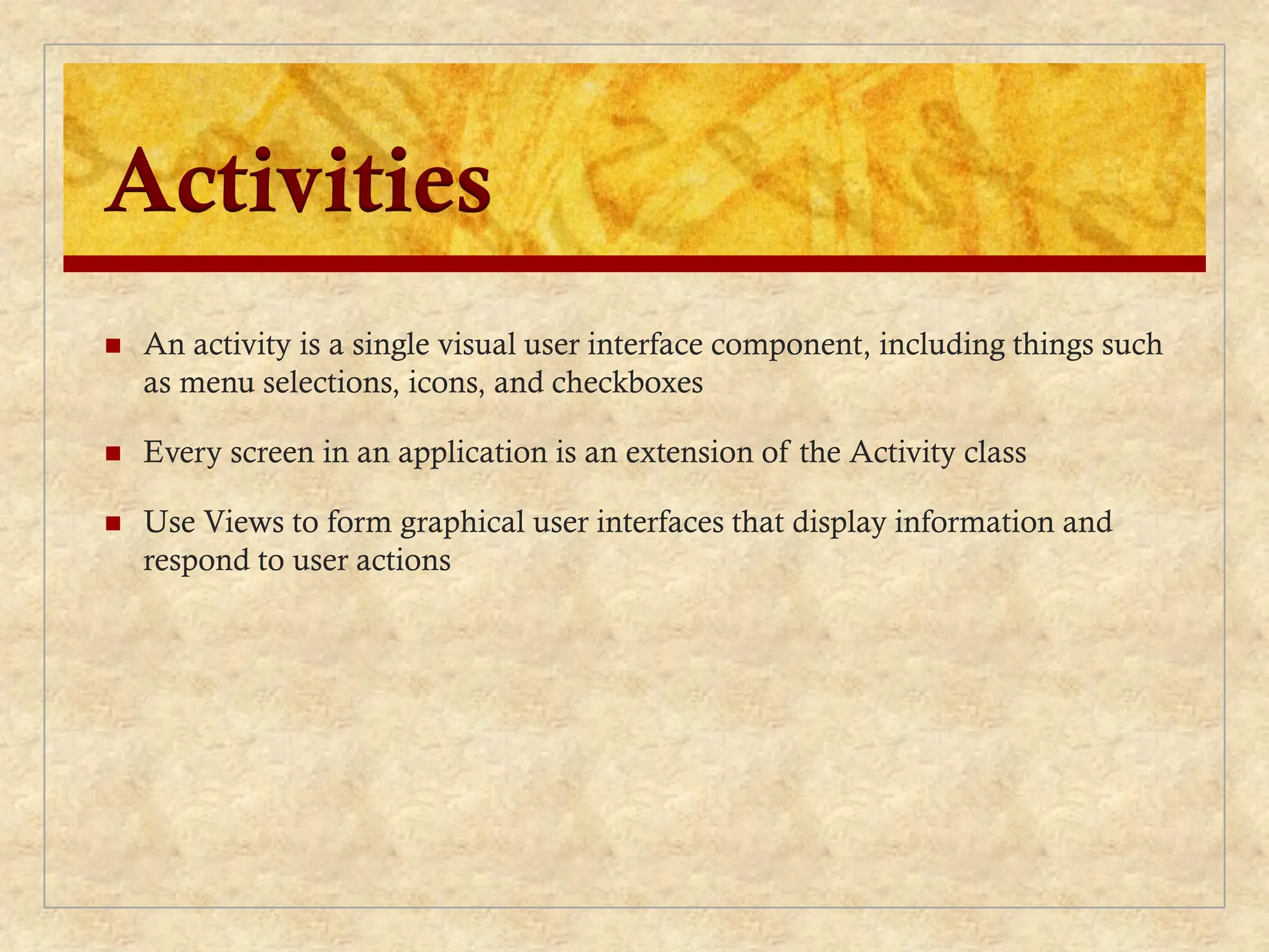 Activities
 An activity is a single visual user interface component, including things such
as menu selections, icons, and checkboxes
 Every screen in an application is an extension of the Activity class
 Use Views to form graphical user interfaces that display information and
respond to user actions
 
