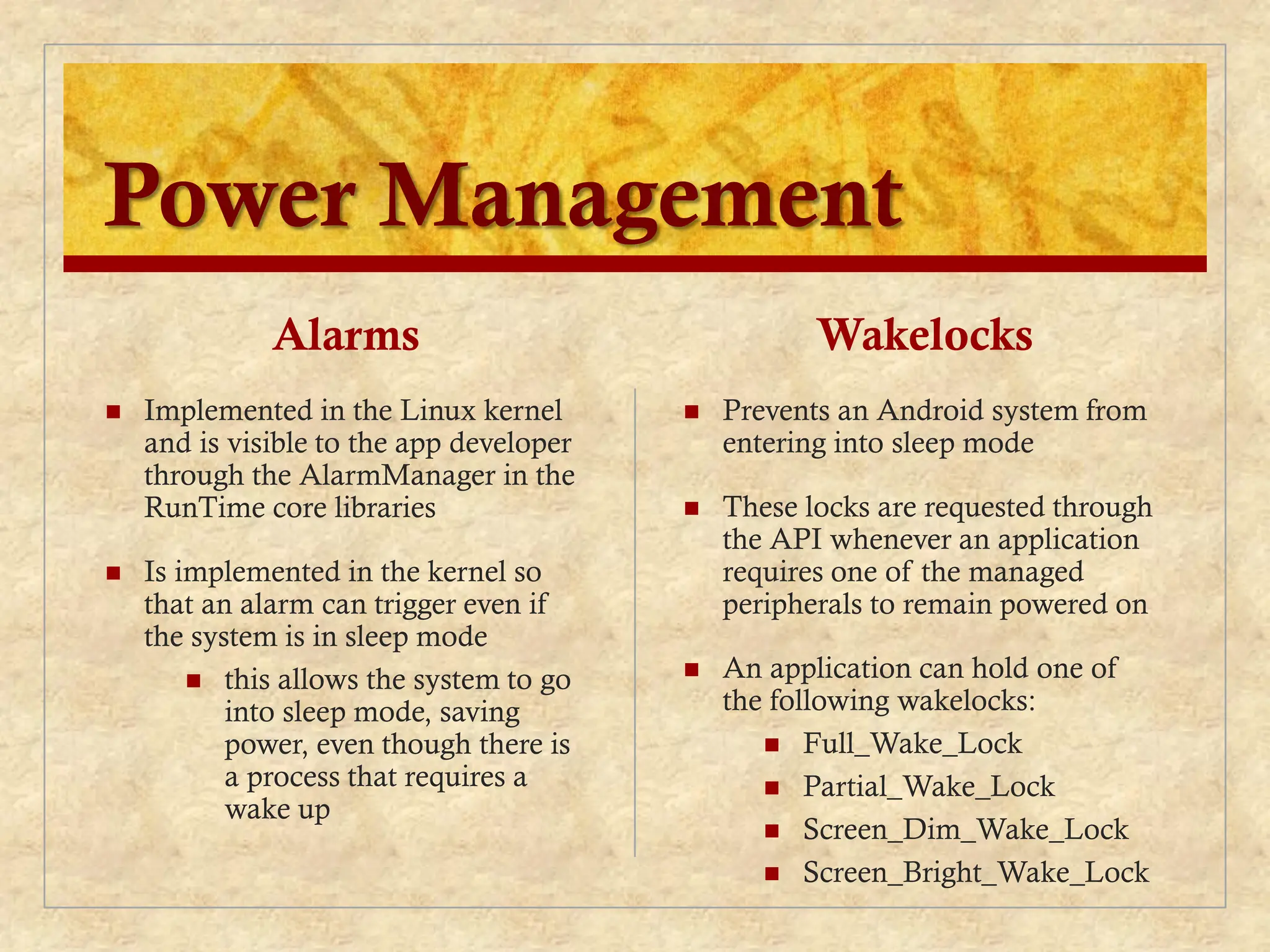 Power Management
Alarms
 Implemented in the Linux kernel
and is visible to the app developer
through the AlarmManager in the
RunTime core libraries
 Is implemented in the kernel so
that an alarm can trigger even if
the system is in sleep mode
 this allows the system to go
into sleep mode, saving
power, even though there is
a process that requires a
wake up
Wakelocks
 Prevents an Android system from
entering into sleep mode
 These locks are requested through
the API whenever an application
requires one of the managed
peripherals to remain powered on
 An application can hold one of
the following wakelocks:
 Full_Wake_Lock
 Partial_Wake_Lock
 Screen_Dim_Wake_Lock
 Screen_Bright_Wake_Lock
 