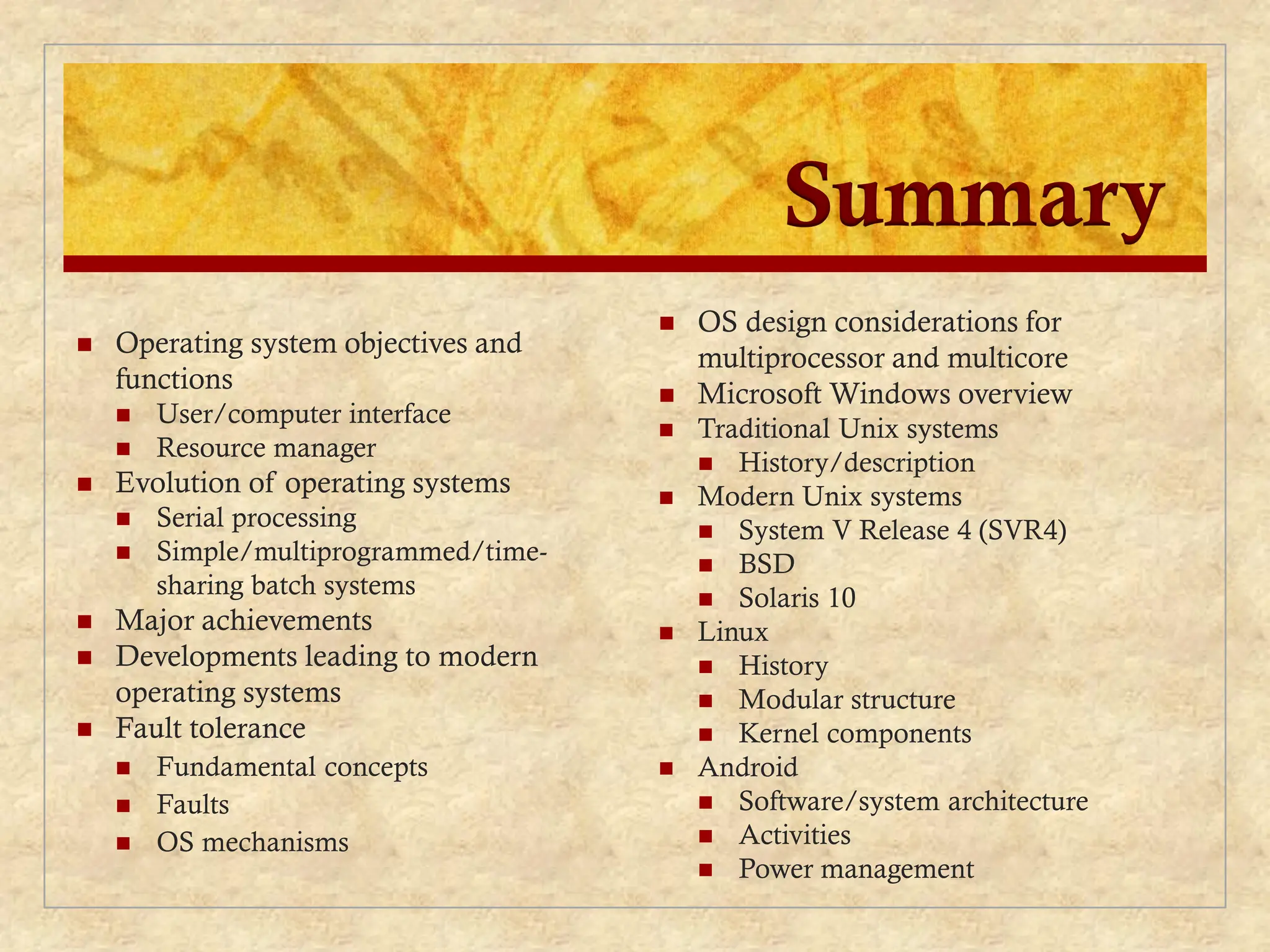 Summary
 Operating system objectives and
functions
 User/computer interface
 Resource manager
 Evolution of operating systems
 Serial processing
 Simple/multiprogrammed/time-
sharing batch systems
 Major achievements
 Developments leading to modern
operating systems
 Fault tolerance
 Fundamental concepts
 Faults
 OS mechanisms
 OS design considerations for
multiprocessor and multicore
 Microsoft Windows overview
 Traditional Unix systems
 History/description
 Modern Unix systems
 System V Release 4 (SVR4)
 BSD
 Solaris 10
 Linux
 History
 Modular structure
 Kernel components
 Android
 Software/system architecture
 Activities
 Power management
 