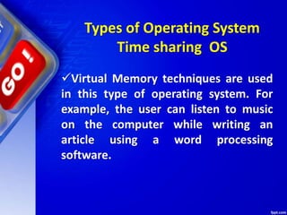 Virtual Memory techniques are used
in this type of operating system. For
example, the user can listen to music
on the computer while writing an
article using a word processing
software.
Types of Operating System
Time sharing OS
 