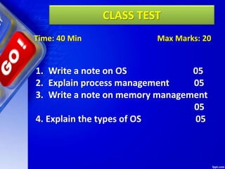 CLASS TEST
Time: 40 Min Max Marks: 20
1. Write a note on OS 05
2. Explain process management 05
3. Write a note on memory management
05
4. Explain the types of OS 05
 