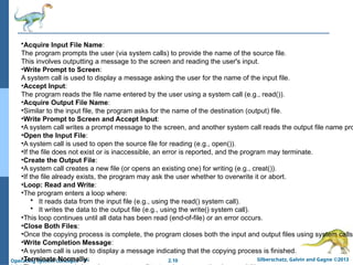 2.10 Silberschatz, Galvin and Gagne ©2013
Operating System Concepts – 9th
•Acquire Input File Name:
The program prompts the user (via system calls) to provide the name of the source file.
This involves outputting a message to the screen and reading the user's input.
•Write Prompt to Screen:
A system call is used to display a message asking the user for the name of the input file.
•Accept Input:
The program reads the file name entered by the user using a system call (e.g., read()).
•Acquire Output File Name:
•Similar to the input file, the program asks for the name of the destination (output) file.
•Write Prompt to Screen and Accept Input:
•A system call writes a prompt message to the screen, and another system call reads the output file name pro
•Open the Input File:
•A system call is used to open the source file for reading (e.g., open()).
•If the file does not exist or is inaccessible, an error is reported, and the program may terminate.
•Create the Output File:
•A system call creates a new file (or opens an existing one) for writing (e.g., creat()).
•If the file already exists, the program may ask the user whether to overwrite it or abort.
•Loop: Read and Write:
•The program enters a loop where:
• It reads data from the input file (e.g., using the read() system call).
• It writes the data to the output file (e.g., using the write() system call).
•This loop continues until all data has been read (end-of-file) or an error occurs.
•Close Both Files:
•Once the copying process is complete, the program closes both the input and output files using system calls
•Write Completion Message:
•A system call is used to display a message indicating that the copying process is finished.
•Terminate Normally:
 