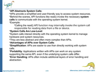2.12 Silberschatz, Galvin and Gagne ©2013
Operating System Concepts – 9th
•API Abstracts System Calls:
•APIs provide a simplified and user-friendly way to access system resources.
•Behind the scenes, API functions like read() invoke the necessary system
calls to communicate with the operating system kernel.
•Example:
•Calling the read() API function may internally invoke the system call
responsible for reading data from a file or device.
•System Calls Are Low-Level:
•System calls interact directly with the operating system kernel to manage
hardware and system resources.
•They are less abstract and often more complex than APIs.
•Advantages of APIs over System Calls:
•Simplification: APIs are easier to use than directly working with system
calls.
•Portability: Applications written with APIs can work on any system
supporting the same API, even if the underlying system calls differ.
•Error Handling: APIs often include additional layers of error handling and
abstraction.
 