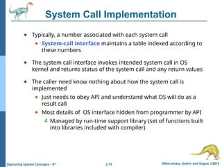 2.13 Silberschatz, Galvin and Gagne ©2013
Operating System Concepts – 9th
System Call Implementation
● Typically, a number associated with each system call
● System-call interface maintains a table indexed according to
these numbers
● The system call interface invokes intended system call in OS
kernel and returns status of the system call and any return values
● The caller need know nothing about how the system call is
implemented
● Just needs to obey API and understand what OS will do as a
result call
● Most details of OS interface hidden from programmer by API
4 Managed by run-time support library (set of functions built
into libraries included with compiler)
 