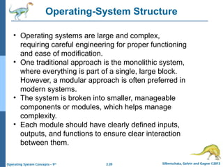 2.20 Silberschatz, Galvin and Gagne ©2013
Operating System Concepts – 9th
Operating-System Structure
• Operating systems are large and complex,
requiring careful engineering for proper functioning
and ease of modification.
• One traditional approach is the monolithic system,
where everything is part of a single, large block.
However, a modular approach is often preferred in
modern systems.
• The system is broken into smaller, manageable
components or modules, which helps manage
complexity.
• Each module should have clearly defined inputs,
outputs, and functions to ensure clear interaction
between them.
 