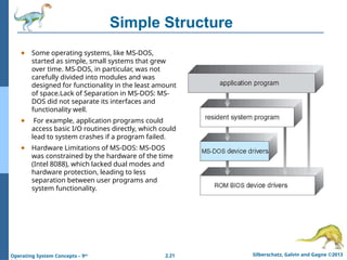 2.21 Silberschatz, Galvin and Gagne ©2013
Operating System Concepts – 9th
Simple Structure
● Some operating systems, like MS-DOS,
started as simple, small systems that grew
over time. MS-DOS, in particular, was not
carefully divided into modules and was
designed for functionality in the least amount
of space.Lack of Separation in MS-DOS: MS-
DOS did not separate its interfaces and
functionality well.
● For example, application programs could
access basic I/O routines directly, which could
lead to system crashes if a program failed.
● Hardware Limitations of MS-DOS: MS-DOS
was constrained by the hardware of the time
(Intel 8088), which lacked dual modes and
hardware protection, leading to less
separation between user programs and
system functionality.
 