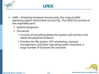 2.22 Silberschatz, Galvin and Gagne ©2013
Operating System Concepts – 9th
UNIX
● UNIX – limited by hardware functionality, the original UNIX
operating system had limited structuring. The UNIX OS consists of
two separable parts
● Systems programs
● The kernel
4 Consists of everything below the system-call interface and
above the physical hardware
4 Provides the file system, CPU scheduling, memory
management, and other operating-system functions; a
large number of functions for one level
 