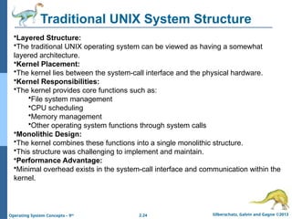 2.24 Silberschatz, Galvin and Gagne ©2013
Operating System Concepts – 9th
Traditional UNIX System Structure
•Layered Structure:
•The traditional UNIX operating system can be viewed as having a somewhat
layered architecture.
•Kernel Placement:
•The kernel lies between the system-call interface and the physical hardware.
•Kernel Responsibilities:
•The kernel provides core functions such as:
•File system management
•CPU scheduling
•Memory management
•Other operating system functions through system calls
•Monolithic Design:
•The kernel combines these functions into a single monolithic structure.
•This structure was challenging to implement and maintain.
•Performance Advantage:
•Minimal overhead exists in the system-call interface and communication within the
kernel.
 