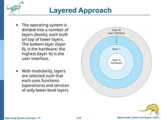 2.25 Silberschatz, Galvin and Gagne ©2013
Operating System Concepts – 9th
Layered Approach
● The operating system is
divided into a number of
layers (levels), each built
on top of lower layers.
The bottom layer (layer
0), is the hardware; the
highest (layer N) is the
user interface.
● With modularity, layers
are selected such that
each uses functions
(operations) and services
of only lower-level layers
 