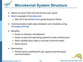 2.27 Silberschatz, Galvin and Gagne ©2013
Operating System Concepts – 9th
Microkernel System Structure
● Moves as much from the kernel into user space
● Mach example of microkernel
● Mac OS X kernel (Darwin) partly based on Mach
● Communication takes place between user modules using
message passing
● Benefits:
● Easier to extend a microkernel
● Easier to port the operating system to new architectures
● More reliable (less code is running in kernel mode)
● More secure
● Detriments:
● Performance overhead of user space to kernel space
communication
 