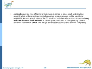 2.29 Silberschatz, Galvin and Gagne ©2013
Operating System Concepts – 9th
● A microkernel is a type of kernel architecture designed to be as small and simple as
possible while still managing essential operating system services. Unlike traditional
monolithic kernels (where most of the OS services run in kernel space), a microkernel only
includes the most basic services in kernel space, and most of the operating system
functions run in user space. This design enhances modularity and reduces complexity.
 