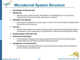 2.30 Silberschatz, Galvin and Gagne ©2013
Operating System Concepts – 9th
Microkernel System Structure
● Advantages of Microkernels:
● Modularity:
● Services such as device drivers, file systems, and networking run in user space,
making the kernel much smaller and easier to maintain.
● Reliability and Stability:
● Since most OS services run in user space, a crash in one service doesn't directly affect
the kernel or other services.
● Security:
● Microkernels improve security by isolating system services into separate user-space
components. If one component is compromised, it doesn’t necessarily affect others.
● Disadvantages of Microkernels:
● Performance Overhead:
● Communication between user-space services and the kernel incurs performance
overhead because of frequent context switching and IPC.
● Complexity in Communication:
● Designing and managing efficient inter-process communication (IPC) mechanisms
can be complex and error-prone.
 