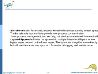 2.31 Silberschatz, Galvin and Gagne ©2013
Operating System Concepts – 9th
•Microkernels aim for a small, modular kernel with services running in user space
The kernel’s role is primarily to provide inter-process communication
, basic process management, and security, but services are isolated from each oth
•Layered Approach divides the system into multiple hierarchical layers, where
higher layers depend on the lower layers. The layers work together more directly
but still maintain a modular approach for easier debugging and maintenance.
 