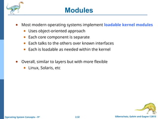 2.32 Silberschatz, Galvin and Gagne ©2013
Operating System Concepts – 9th
Modules
● Most modern operating systems implement loadable kernel modules
● Uses object-oriented approach
● Each core component is separate
● Each talks to the others over known interfaces
● Each is loadable as needed within the kernel
● Overall, similar to layers but with more flexible
● Linux, Solaris, etc
 