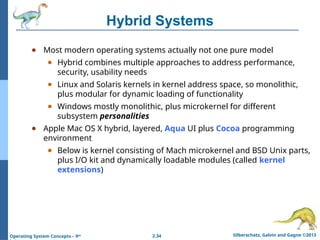2.34 Silberschatz, Galvin and Gagne ©2013
Operating System Concepts – 9th
Hybrid Systems
● Most modern operating systems actually not one pure model
● Hybrid combines multiple approaches to address performance,
security, usability needs
● Linux and Solaris kernels in kernel address space, so monolithic,
plus modular for dynamic loading of functionality
● Windows mostly monolithic, plus microkernel for different
subsystem personalities
● Apple Mac OS X hybrid, layered, Aqua UI plus Cocoa programming
environment
● Below is kernel consisting of Mach microkernel and BSD Unix parts,
plus I/O kit and dynamically loadable modules (called kernel
extensions)
 