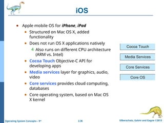 2.36 Silberschatz, Galvin and Gagne ©2013
Operating System Concepts – 9th
iOS
● Apple mobile OS for iPhone, iPad
● Structured on Mac OS X, added
functionality
● Does not run OS X applications natively
4 Also runs on different CPU architecture
(ARM vs. Intel)
● Cocoa Touch Objective-C API for
developing apps
● Media services layer for graphics, audio,
video
● Core services provides cloud computing,
databases
● Core operating system, based on Mac OS
X kernel
 