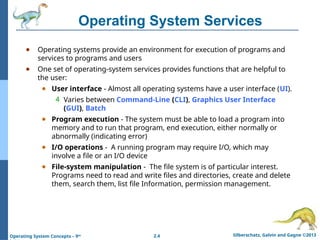 2.4 Silberschatz, Galvin and Gagne ©2013
Operating System Concepts – 9th
Operating System Services
● Operating systems provide an environment for execution of programs and
services to programs and users
● One set of operating-system services provides functions that are helpful to
the user:
● User interface - Almost all operating systems have a user interface (UI).
4 Varies between Command-Line (CLI), Graphics User Interface
(GUI), Batch
● Program execution - The system must be able to load a program into
memory and to run that program, end execution, either normally or
abnormally (indicating error)
● I/O operations - A running program may require I/O, which may
involve a file or an I/O device
● File-system manipulation - The file system is of particular interest.
Programs need to read and write files and directories, create and delete
them, search them, list file Information, permission management.
 