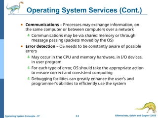 2.5 Silberschatz, Galvin and Gagne ©2013
Operating System Concepts – 9th
Operating System Services (Cont.)
● Communications – Processes may exchange information, on
the same computer or between computers over a network
4 Communications may be via shared memory or through
message passing (packets moved by the OS)
● Error detection – OS needs to be constantly aware of possible
errors
4 May occur in the CPU and memory hardware, in I/O devices,
in user program
4 For each type of error, OS should take the appropriate action
to ensure correct and consistent computing
4 Debugging facilities can greatly enhance the user’s and
programmer’s abilities to efficiently use the system
 
