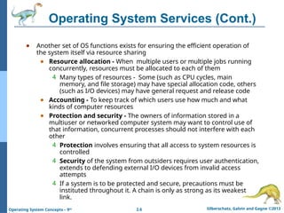 2.6 Silberschatz, Galvin and Gagne ©2013
Operating System Concepts – 9th
Operating System Services (Cont.)
● Another set of OS functions exists for ensuring the efficient operation of
the system itself via resource sharing
● Resource allocation - When multiple users or multiple jobs running
concurrently, resources must be allocated to each of them
4 Many types of resources - Some (such as CPU cycles, main
memory, and file storage) may have special allocation code, others
(such as I/O devices) may have general request and release code
● Accounting - To keep track of which users use how much and what
kinds of computer resources
● Protection and security - The owners of information stored in a
multiuser or networked computer system may want to control use of
that information, concurrent processes should not interfere with each
other
4 Protection involves ensuring that all access to system resources is
controlled
4 Security of the system from outsiders requires user authentication,
extends to defending external I/O devices from invalid access
attempts
4 If a system is to be protected and secure, precautions must be
instituted throughout it. A chain is only as strong as its weakest
link.
 