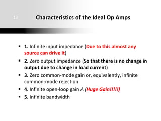  1. Infinite input impedance (Due to this almost any
source can drive it)
 2. Zero output impedance (So that there is no change in
output due to change in load current)
 3. Zero common-mode gain or, equivalently, infinite
common-mode rejection
 4. Infinite open-loop gain A (Huge Gain!!!!!)
 5. Infinite bandwidth
13 Characteristics of the Ideal Op Amps
 
