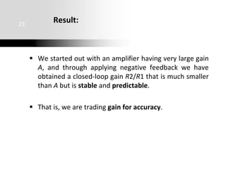 Result:
 We started out with an amplifier having very large gain
A, and through applying negative feedback we have
obtained a closed-loop gain R2/R1 that is much smaller
than A but is stable and predictable.
 That is, we are trading gain for accuracy.
23
 