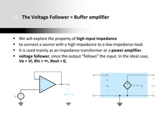 The Voltage Follower = Buffer amplifier
 We will explore the property of high input impedance
 to connect a source with a high impedance to a low-impedance load.
 It is used mainly as an impedance transformer or a power amplifier.
 voltage follower, since the output “follows” the input. In the ideal case,
Vo = Vi, Rin = ∞, Rout = 0,
33
 