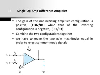 Single-Op-Amp Difference Amplifier
 The gain of the noninverting amplifier configuration is
positive, (1+R2/R1) while that of the inverting
configuration is negative, (-R2/R1)
 Combine the two configurations together
 we have to make the two gain magnitudes equal in
order to reject common-mode signals
38
 