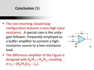 Oxford University Publishing
Microelectronic Circuits by Adel S. Sedra and Kenneth C. Smith (0195323033)
Conclusion (5)
 The non-inverting closed-loop
configuration features a very high input
resistance. A special case is the unity-
gain follower, frequently employed as
a buffer amplifier to connect a high-
resistance source to a low-resistance
load.
 The difference amplifier of the Figure is
designed with R4/R3 = R2/R1, resulting
in vo = (R2/R1)(vI2 - vI1).
 