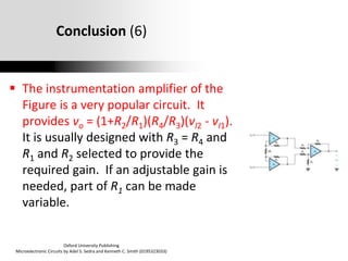 Oxford University Publishing
Microelectronic Circuits by Adel S. Sedra and Kenneth C. Smith (0195323033)
Conclusion (6)
 The instrumentation amplifier of the
Figure is a very popular circuit. It
provides vo = (1+R2/R1)(R4/R3)(vI2 - vI1).
It is usually designed with R3 = R4 and
R1 and R2 selected to provide the
required gain. If an adjustable gain is
needed, part of R1 can be made
variable.
 