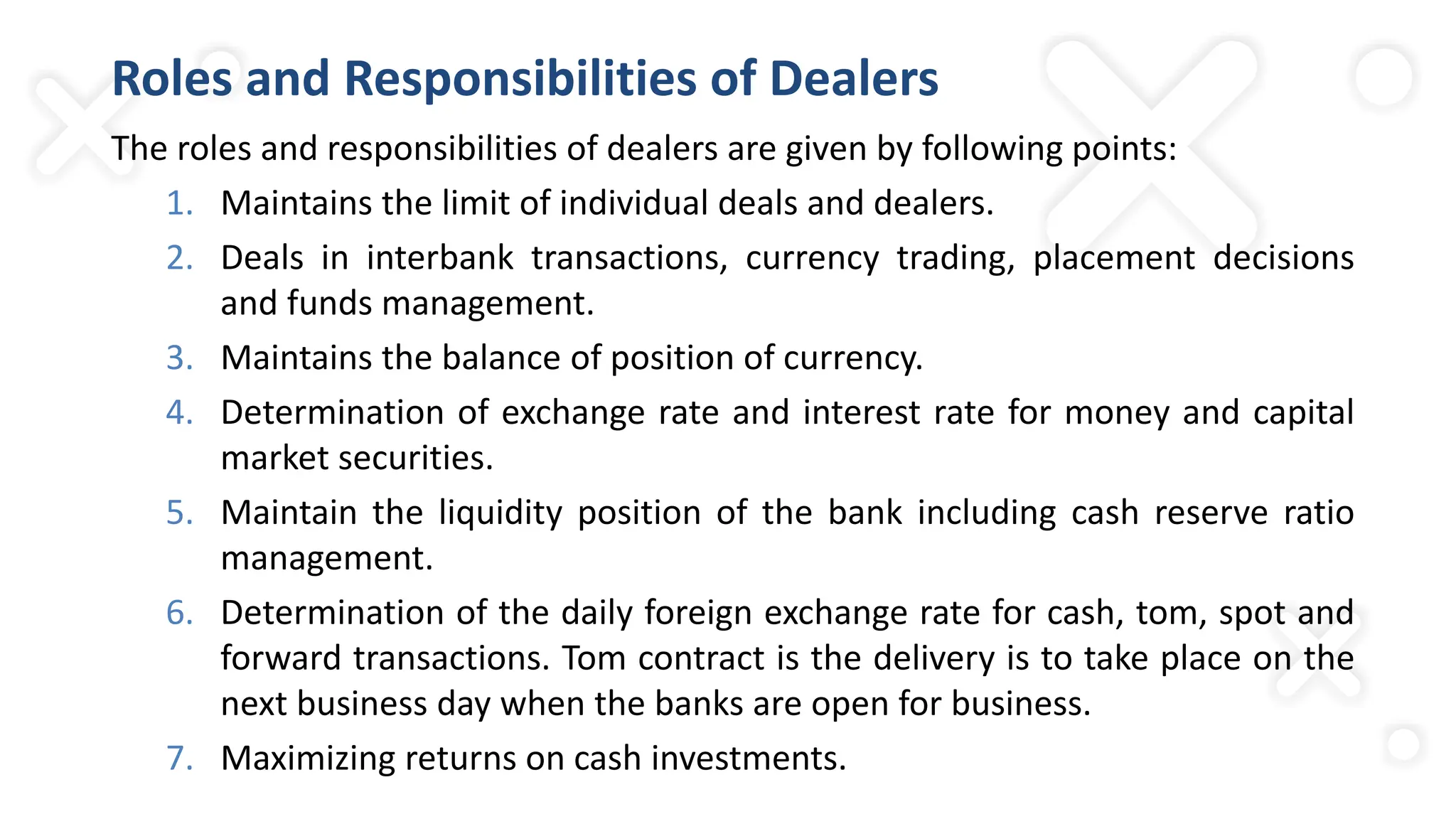 Roles and Responsibilities of Dealers
The roles and responsibilities of dealers are given by following points:
1. Maintains the limit of individual deals and dealers.
2. Deals in interbank transactions, currency trading, placement decisions
and funds management.
3. Maintains the balance of position of currency.
4. Determination of exchange rate and interest rate for money and capital
market securities.
5. Maintain the liquidity position of the bank including cash reserve ratio
management.
6. Determination of the daily foreign exchange rate for cash, tom, spot and
forward transactions. Tom contract is the delivery is to take place on the
next business day when the banks are open for business.
7. Maximizing returns on cash investments.
 