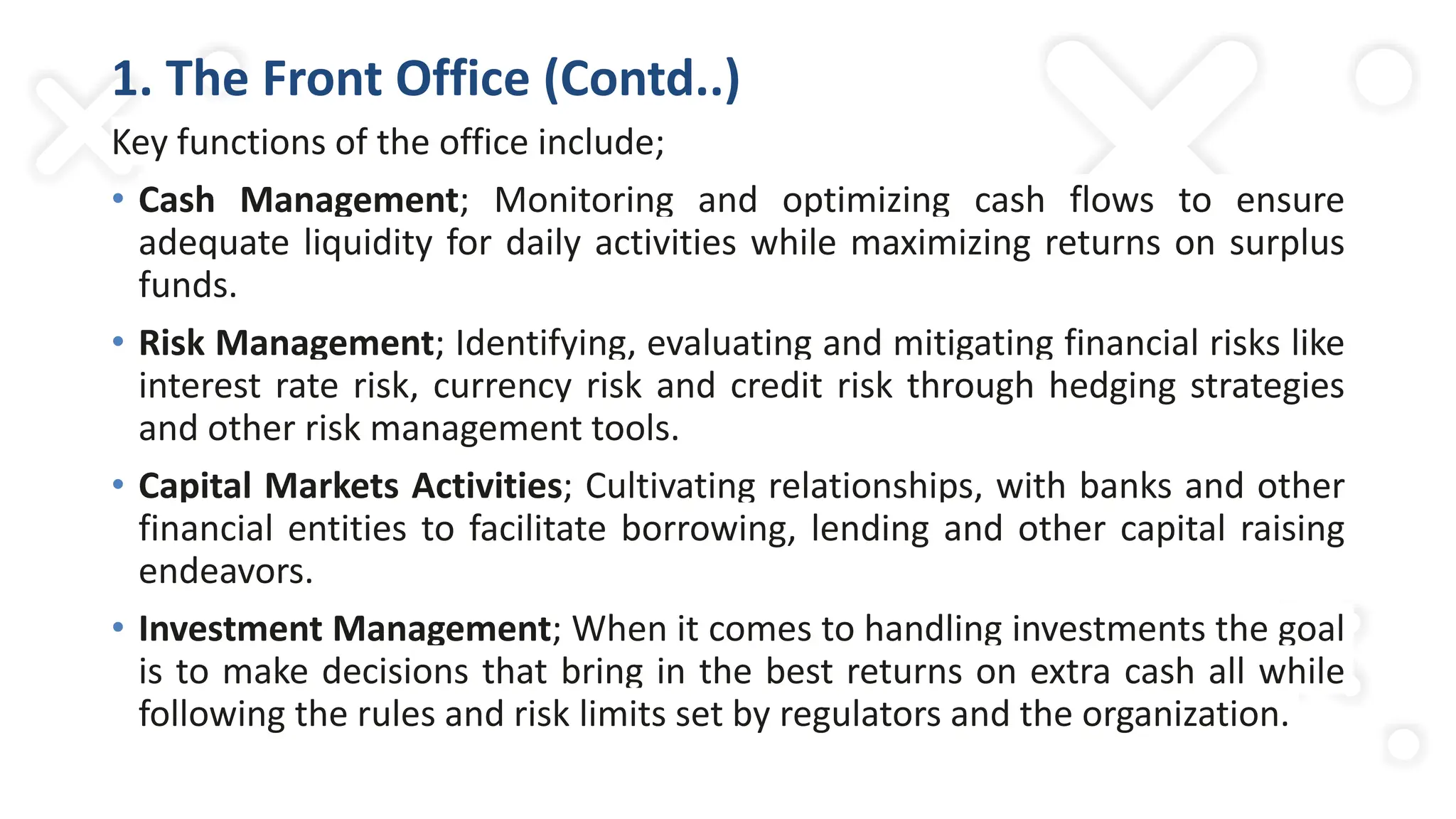 1. The Front Office (Contd..)
Key functions of the office include;
• Cash Management; Monitoring and optimizing cash flows to ensure
adequate liquidity for daily activities while maximizing returns on surplus
funds.
• Risk Management; Identifying, evaluating and mitigating financial risks like
interest rate risk, currency risk and credit risk through hedging strategies
and other risk management tools.
• Capital Markets Activities; Cultivating relationships, with banks and other
financial entities to facilitate borrowing, lending and other capital raising
endeavors.
• Investment Management; When it comes to handling investments the goal
is to make decisions that bring in the best returns on extra cash all while
following the rules and risk limits set by regulators and the organization.
 