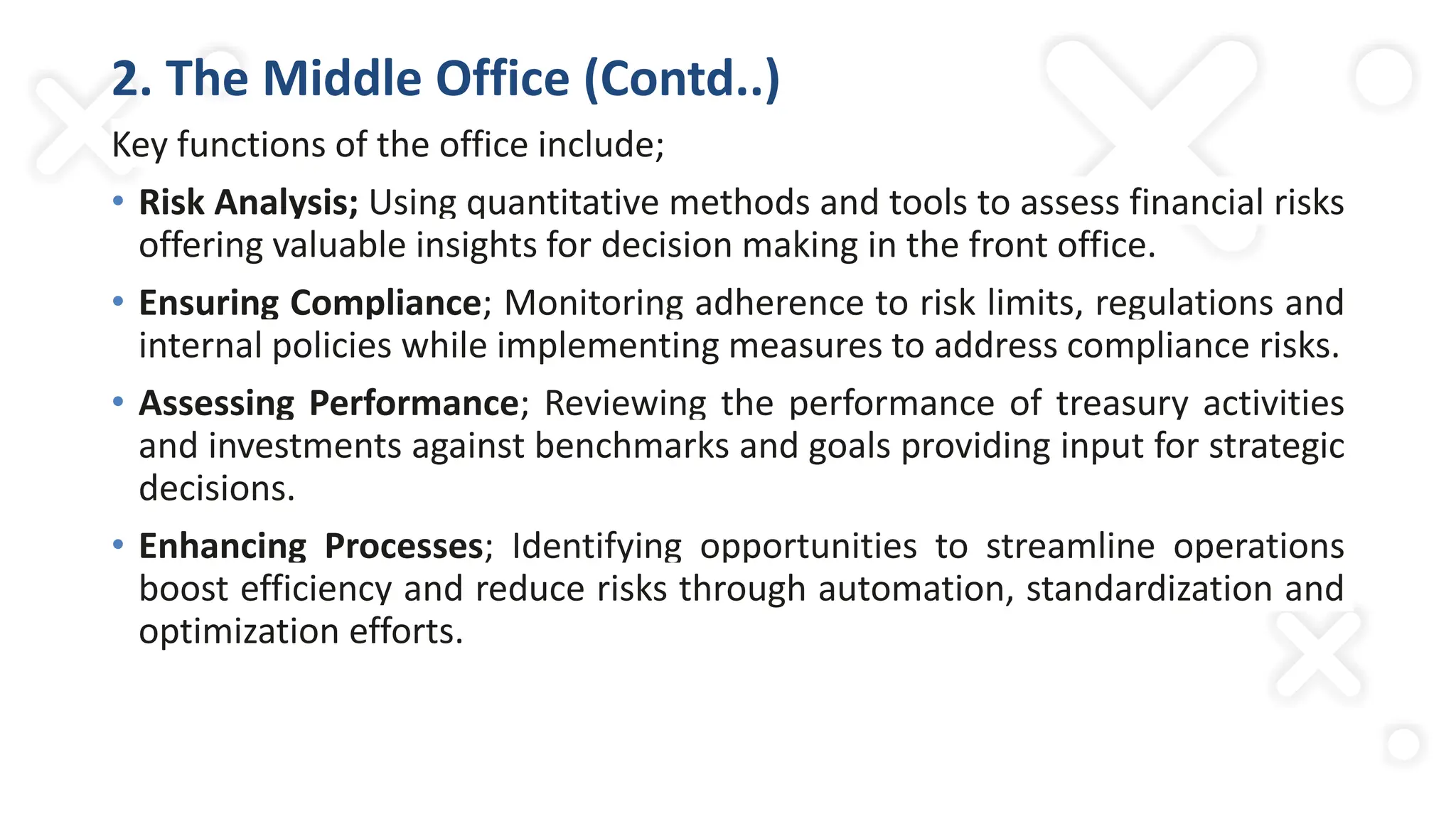 2. The Middle Office (Contd..)
Key functions of the office include;
• Risk Analysis; Using quantitative methods and tools to assess financial risks
offering valuable insights for decision making in the front office.
• Ensuring Compliance; Monitoring adherence to risk limits, regulations and
internal policies while implementing measures to address compliance risks.
• Assessing Performance; Reviewing the performance of treasury activities
and investments against benchmarks and goals providing input for strategic
decisions.
• Enhancing Processes; Identifying opportunities to streamline operations
boost efficiency and reduce risks through automation, standardization and
optimization efforts.
 