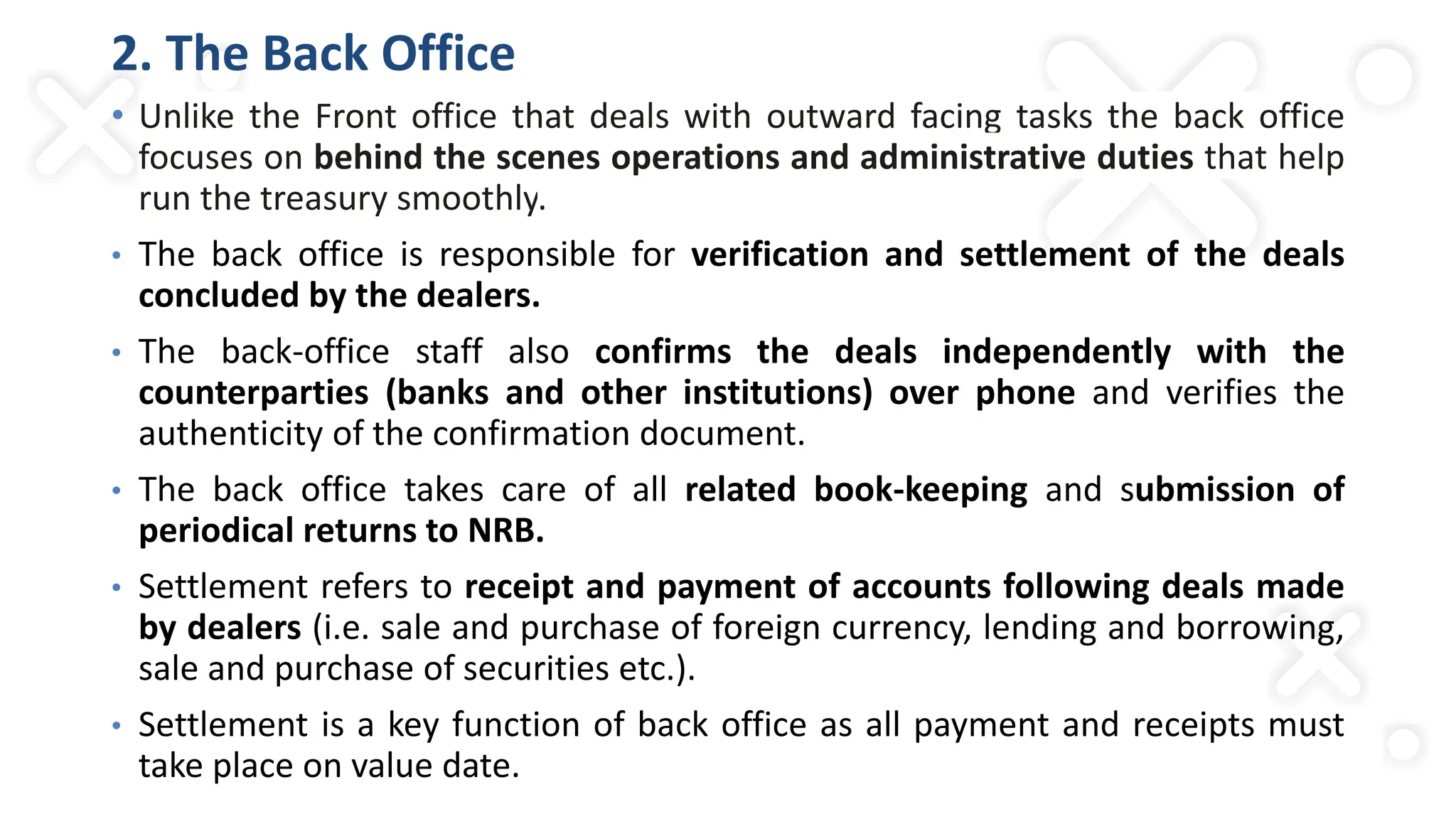 2. The Back Office
• Unlike the Front office that deals with outward facing tasks the back office
focuses on behind the scenes operations and administrative duties that help
run the treasury smoothly.
• The back office is responsible for verification and settlement of the deals
concluded by the dealers.
• The back-office staff also confirms the deals independently with the
counterparties (banks and other institutions) over phone and verifies the
authenticity of the confirmation document.
• The back office takes care of all related book-keeping and submission of
periodical returns to NRB.
• Settlement refers to receipt and payment of accounts following deals made
by dealers (i.e. sale and purchase of foreign currency, lending and borrowing,
sale and purchase of securities etc.).
• Settlement is a key function of back office as all payment and receipts must
take place on value date.
 