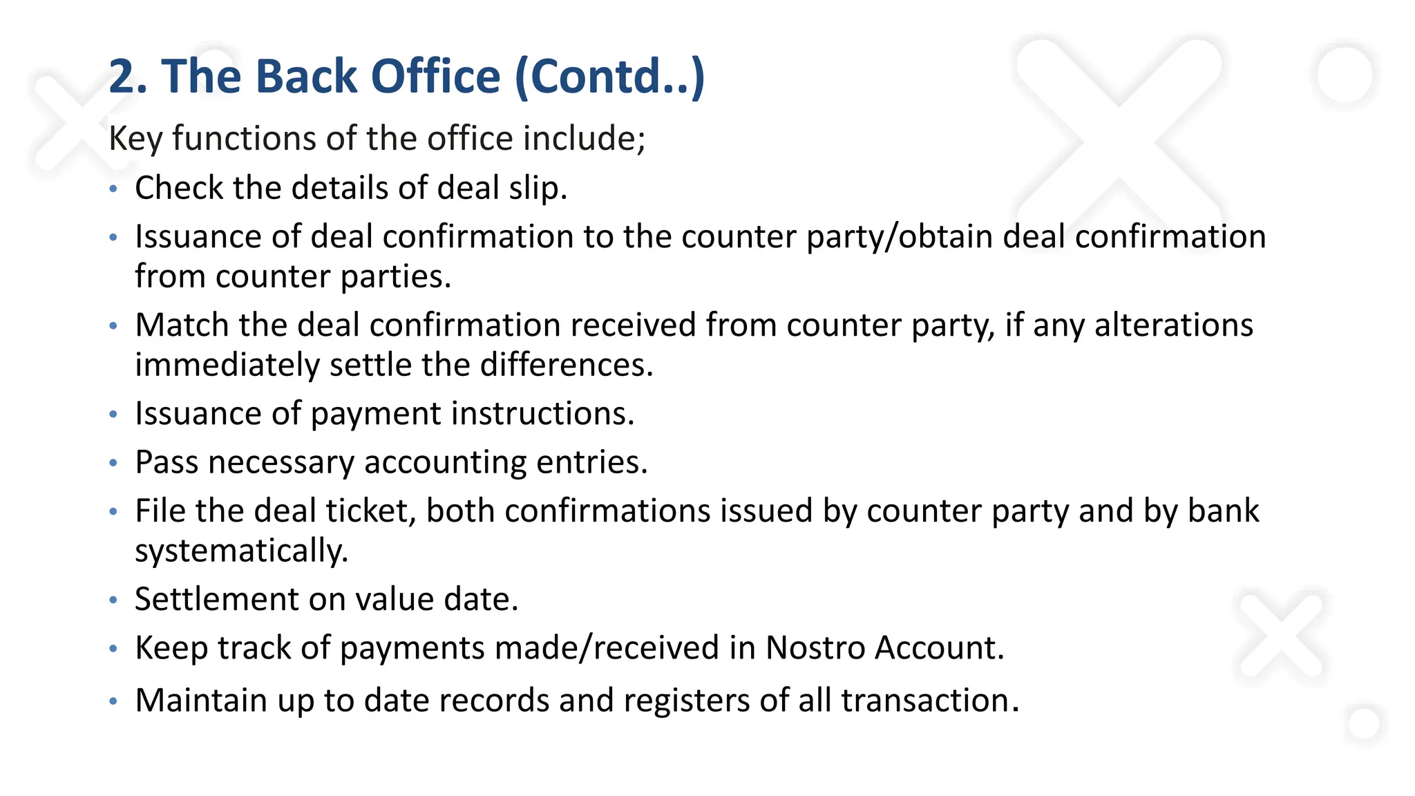 2. The Back Office (Contd..)
Key functions of the office include;
• Check the details of deal slip.
• Issuance of deal confirmation to the counter party/obtain deal confirmation
from counter parties.
• Match the deal confirmation received from counter party, if any alterations
immediately settle the differences.
• Issuance of payment instructions.
• Pass necessary accounting entries.
• File the deal ticket, both confirmations issued by counter party and by bank
systematically.
• Settlement on value date.
• Keep track of payments made/received in Nostro Account.
• Maintain up to date records and registers of all transaction.
 