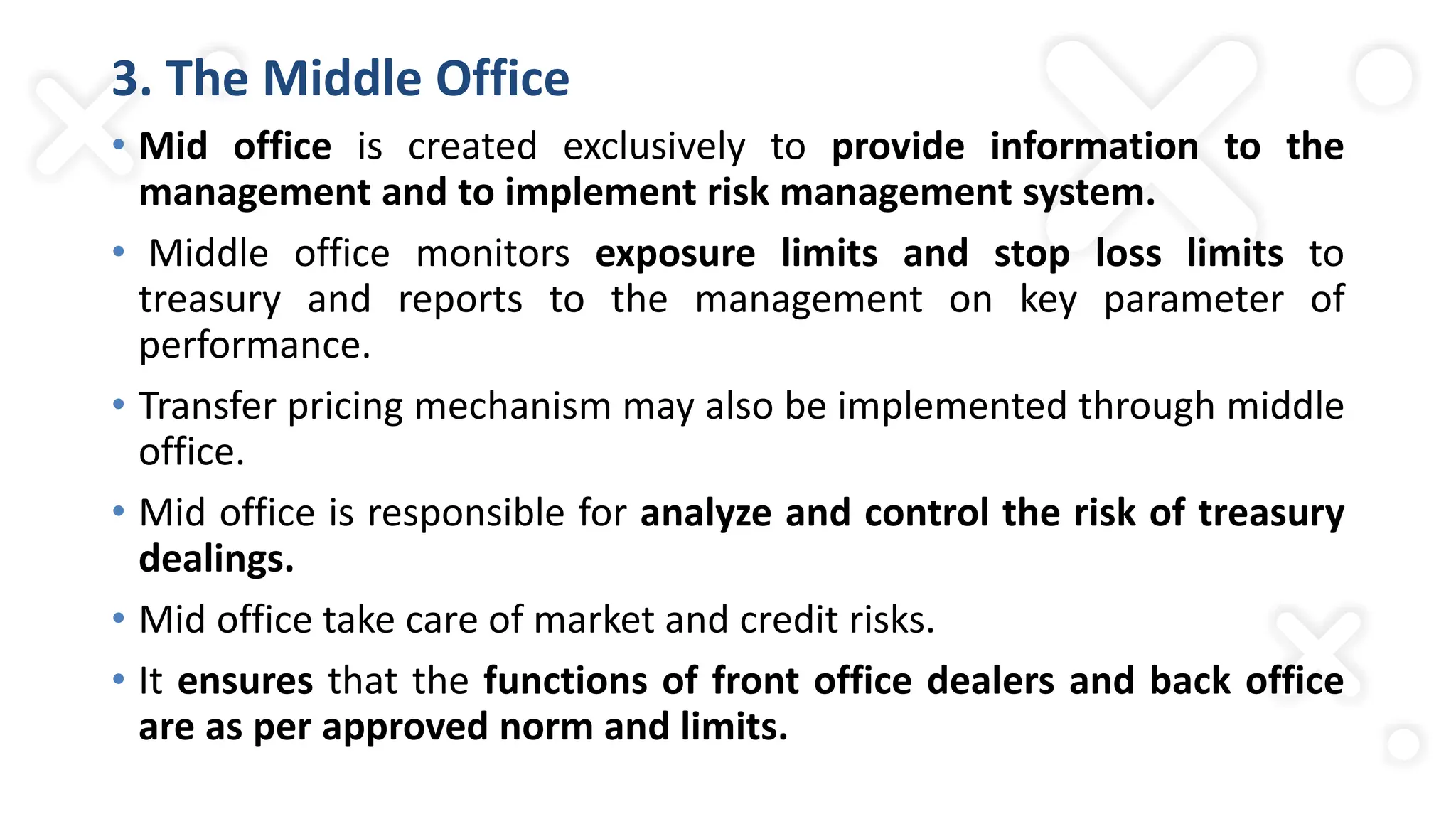 3. The Middle Office
• Mid office is created exclusively to provide information to the
management and to implement risk management system.
• Middle office monitors exposure limits and stop loss limits to
treasury and reports to the management on key parameter of
performance.
• Transfer pricing mechanism may also be implemented through middle
office.
• Mid office is responsible for analyze and control the risk of treasury
dealings.
• Mid office take care of market and credit risks.
• It ensures that the functions of front office dealers and back office
are as per approved norm and limits.
 