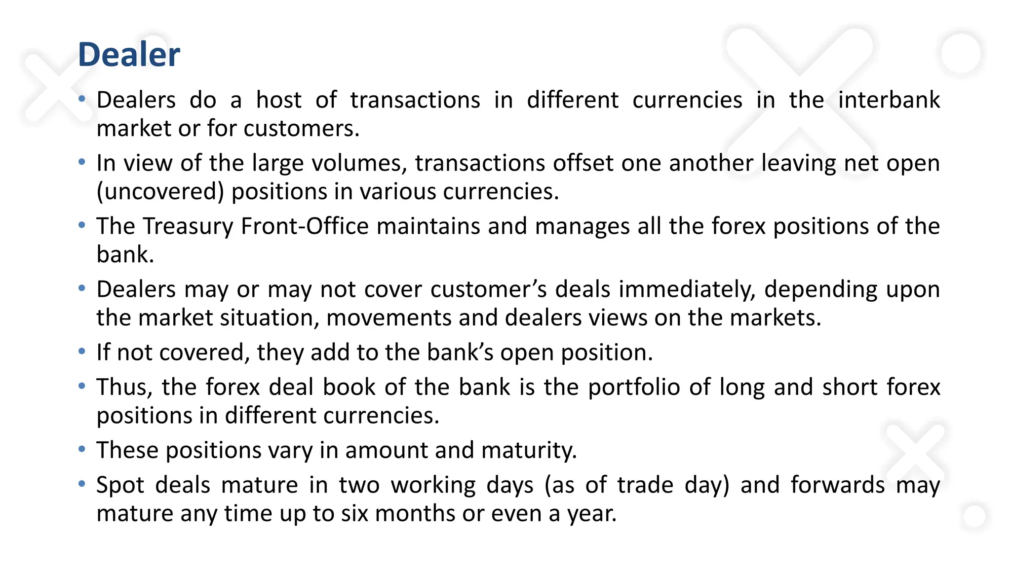 Dealer
• Dealers do a host of transactions in different currencies in the interbank
market or for customers.
• In view of the large volumes, transactions offset one another leaving net open
(uncovered) positions in various currencies.
• The Treasury Front-Office maintains and manages all the forex positions of the
bank.
• Dealers may or may not cover customer’s deals immediately, depending upon
the market situation, movements and dealers views on the markets.
• If not covered, they add to the bank’s open position.
• Thus, the forex deal book of the bank is the portfolio of long and short forex
positions in different currencies.
• These positions vary in amount and maturity.
• Spot deals mature in two working days (as of trade day) and forwards may
mature any time up to six months or even a year.
 
