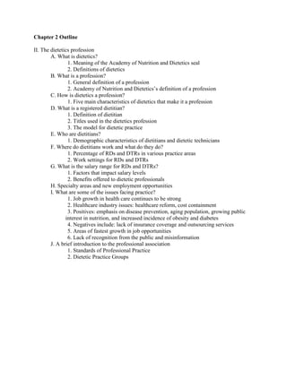 Chapter 2 Outline
II. The dietetics profession
A. What is dietetics?
1. Meaning of the Academy of Nutrition and Dietetics seal
2. Definitions of dietetics
B. What is a profession?
1. General definition of a profession
2. Academy of Nutrition and Dietetics’s definition of a profession
C. How is dietetics a profession?
1. Five main characteristics of dietetics that make it a profession
D. What is a registered dietitian?
1. Definition of dietitian
2. Titles used in the dietetics profession
3. The model for dietetic practice
E. Who are dietitians?
1. Demographic characteristics of dietitians and dietetic technicians
F. Where do dietitians work and what do they do?
1. Percentage of RDs and DTRs in various practice areas
2. Work settings for RDs and DTRs
G. What is the salary range for RDs and DTRs?
1. Factors that impact salary levels
2. Benefits offered to dietetic professionals
H. Specialty areas and new employment opportunities
I. What are some of the issues facing practice?
1. Job growth in health care continues to be strong
2. Healthcare industry issues: healthcare reform, cost containment
3. Positives: emphasis on disease prevention, aging population, growing public
interest in nutrition, and increased incidence of obesity and diabetes
4. Negatives include: lack of insurance coverage and outsourcing services
5. Areas of fastest growth in job opportunities
6. Lack of recognition from the public and misinformation
J. A brief introduction to the professional association
1. Standards of Professional Practice
2. Dietetic Practice Groups
 