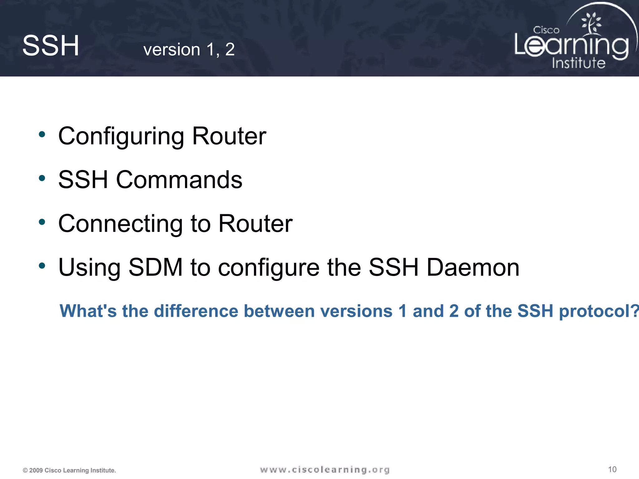 101010© 2009 Cisco Learning Institute.
SSH version 1, 2
• Configuring Router
• SSH Commands
• Connecting to Router
• Using SDM to configure the SSH Daemon
What's the difference between versions 1 and 2 of the SSH protocol?
 