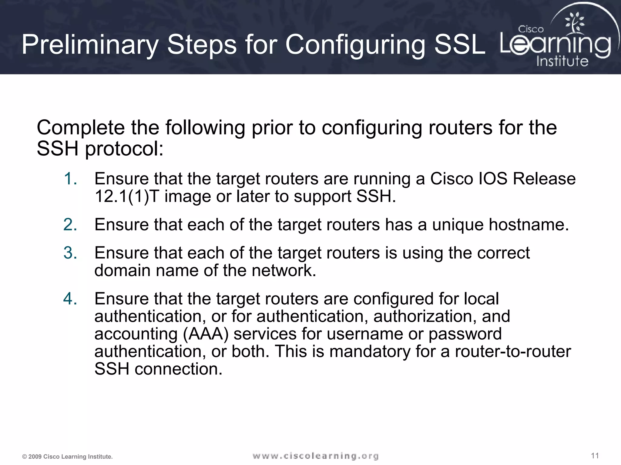 111111© 2009 Cisco Learning Institute.
Preliminary Steps for Configuring SSL
Complete the following prior to configuring routers for the
SSH protocol:
1. Ensure that the target routers are running a Cisco IOS Release
12.1(1)T image or later to support SSH.
2. Ensure that each of the target routers has a unique hostname.
3. Ensure that each of the target routers is using the correct
domain name of the network.
4. Ensure that the target routers are configured for local
authentication, or for authentication, authorization, and
accounting (AAA) services for username or password
authentication, or both. This is mandatory for a router-to-router
SSH connection.
 