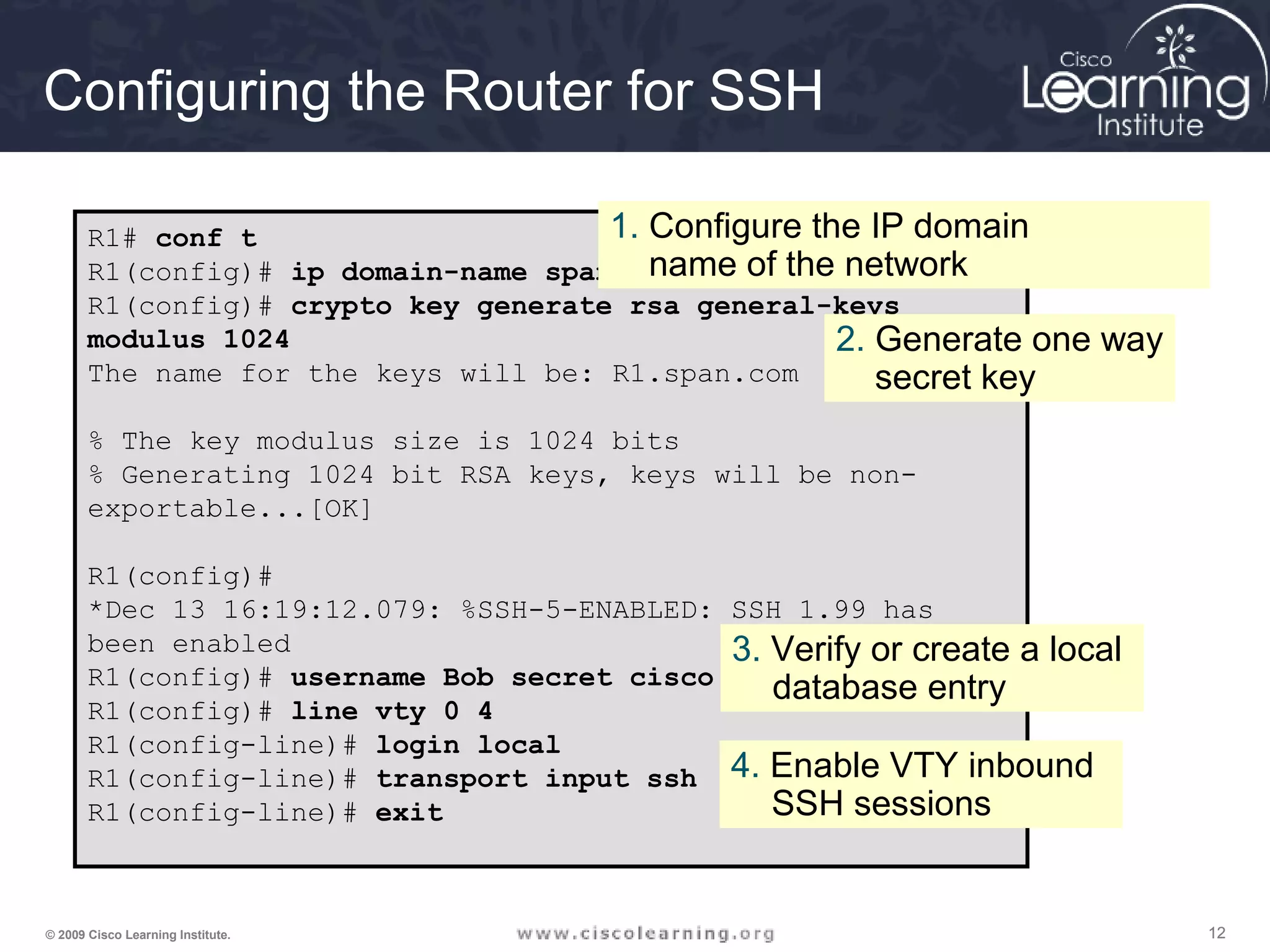 121212© 2009 Cisco Learning Institute.
Configuring the Router for SSH
R1# conf t
R1(config)# ip domain-name span.com
R1(config)# crypto key generate rsa general-keys
modulus 1024
The name for the keys will be: R1.span.com
% The key modulus size is 1024 bits
% Generating 1024 bit RSA keys, keys will be non-
exportable...[OK]
R1(config)#
*Dec 13 16:19:12.079: %SSH-5-ENABLED: SSH 1.99 has
been enabled
R1(config)# username Bob secret cisco
R1(config)# line vty 0 4
R1(config-line)# login local
R1(config-line)# transport input ssh
R1(config-line)# exit
1. Configure the IP domain
name of the network
2. Generate one way
secret key
3. Verify or create a local
database entry
4. Enable VTY inbound
SSH sessions
 