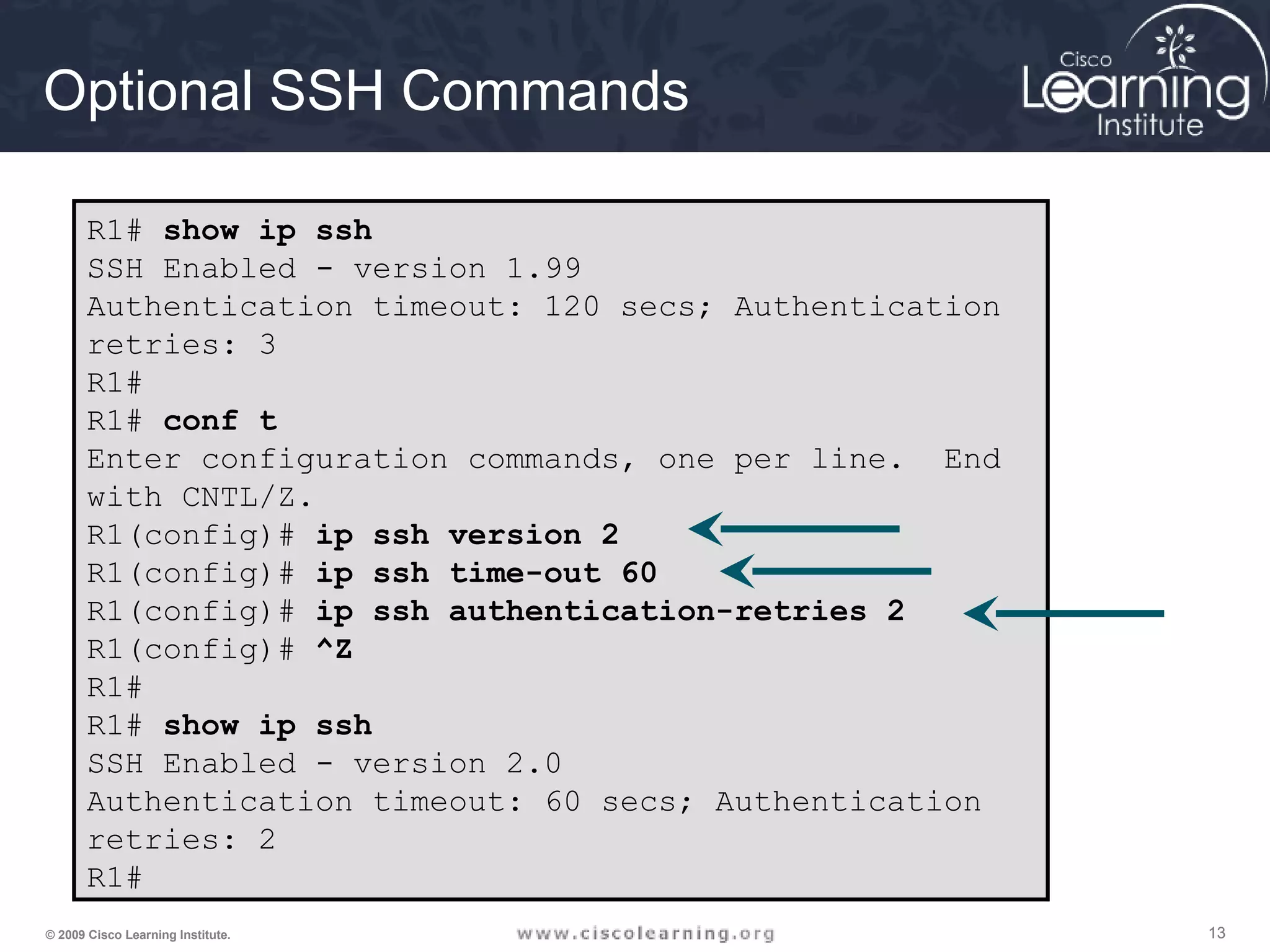 131313© 2009 Cisco Learning Institute.
Optional SSH Commands
R1# show ip ssh
SSH Enabled - version 1.99
Authentication timeout: 120 secs; Authentication
retries: 3
R1#
R1# conf t
Enter configuration commands, one per line. End
with CNTL/Z.
R1(config)# ip ssh version 2
R1(config)# ip ssh time-out 60
R1(config)# ip ssh authentication-retries 2
R1(config)# ^Z
R1#
R1# show ip ssh
SSH Enabled - version 2.0
Authentication timeout: 60 secs; Authentication
retries: 2
R1#
 