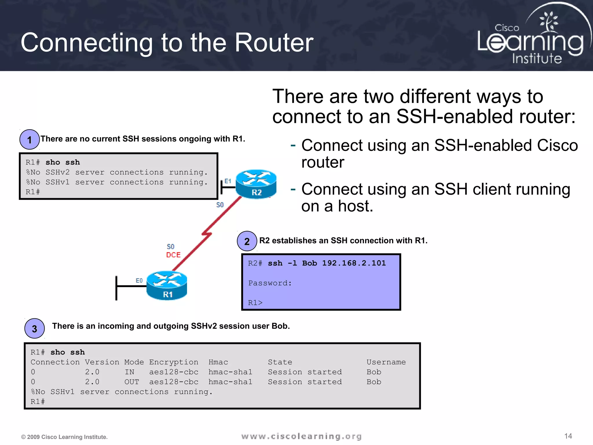 141414© 2009 Cisco Learning Institute.
Connecting to the Router
There are two different ways to
connect to an SSH-enabled router:
- Connect using an SSH-enabled Cisco
router
- Connect using an SSH client running
on a host.
R1# sho ssh
Connection Version Mode Encryption Hmac State Username
0 2.0 IN aes128-cbc hmac-sha1 Session started Bob
0 2.0 OUT aes128-cbc hmac-sha1 Session started Bob
%No SSHv1 server connections running.
R1#
R1# sho ssh
%No SSHv2 server connections running.
%No SSHv1 server connections running.
R1#
R2# ssh -l Bob 192.168.2.101
Password:
R1>
11
22
33
There are no current SSH sessions ongoing with R1.
R2 establishes an SSH connection with R1.
There is an incoming and outgoing SSHv2 session user Bob.
 