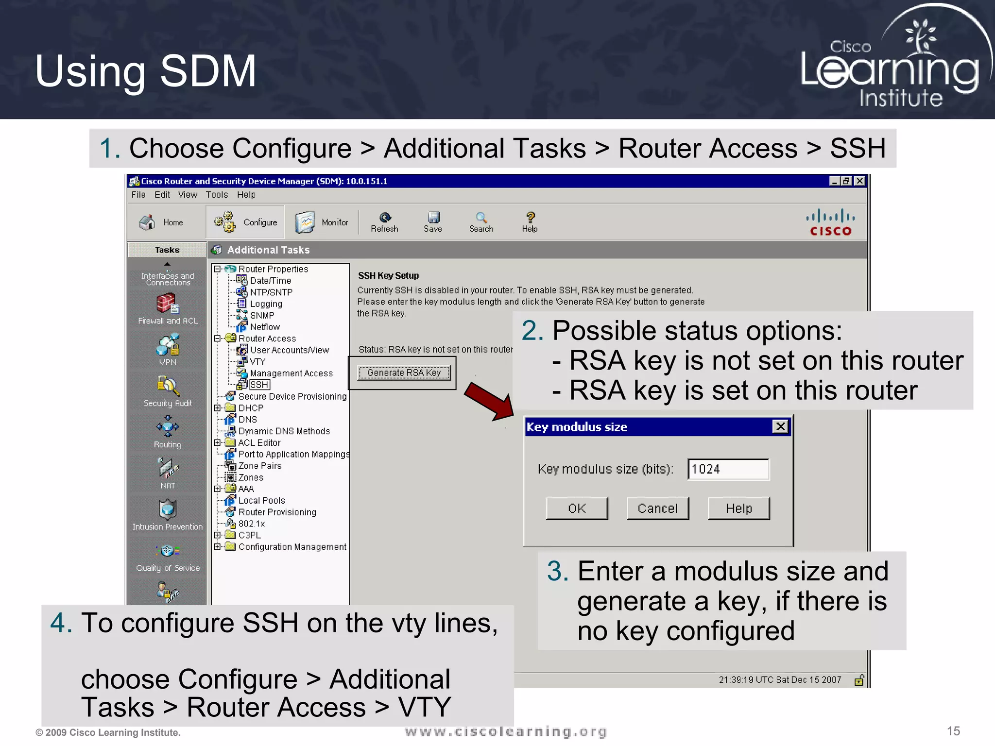 151515© 2009 Cisco Learning Institute.
Using SDM
1. Choose Configure > Additional Tasks > Router Access > SSH
2. Possible status options:
- RSA key is not set on this router
- RSA key is set on this router
3. Enter a modulus size and
generate a key, if there is
no key configured4. To configure SSH on the vty lines,
choose Configure > Additional
Tasks > Router Access > VTY
 
