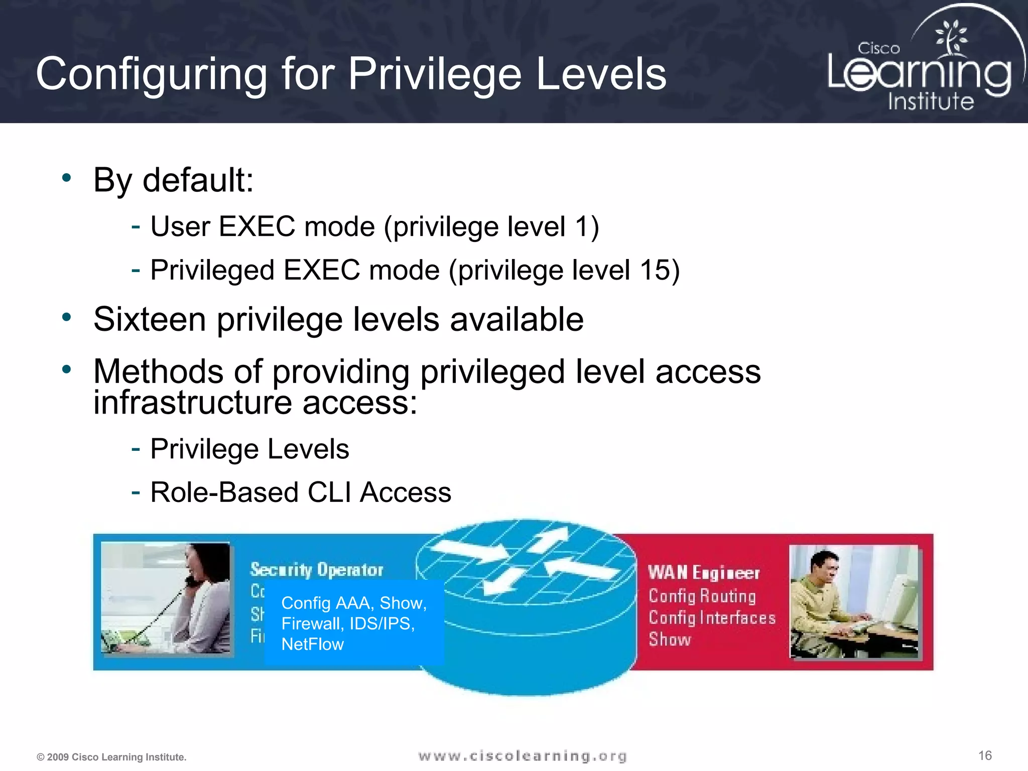 161616© 2009 Cisco Learning Institute.
Config AAA, Show,
Firewall, IDS/IPS,
NetFlow
Configuring for Privilege Levels
• By default:
- User EXEC mode (privilege level 1)
- Privileged EXEC mode (privilege level 15)
• Sixteen privilege levels available
• Methods of providing privileged level access
infrastructure access:
- Privilege Levels
- Role-Based CLI Access
 