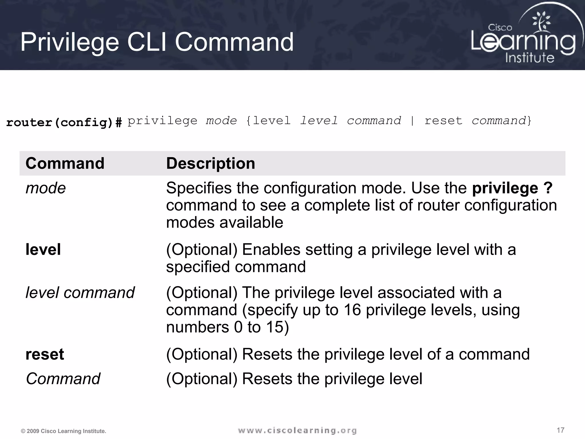 171717© 2009 Cisco Learning Institute.
Privilege CLI Command
router(config)# privilege mode {level level command | reset command}
Command Description
mode Specifies the configuration mode. Use the privilege ?
command to see a complete list of router configuration
modes available
level (Optional) Enables setting a privilege level with a
specified command
level command (Optional) The privilege level associated with a
command (specify up to 16 privilege levels, using
numbers 0 to 15)
reset (Optional) Resets the privilege level of a command
Command (Optional) Resets the privilege level
 