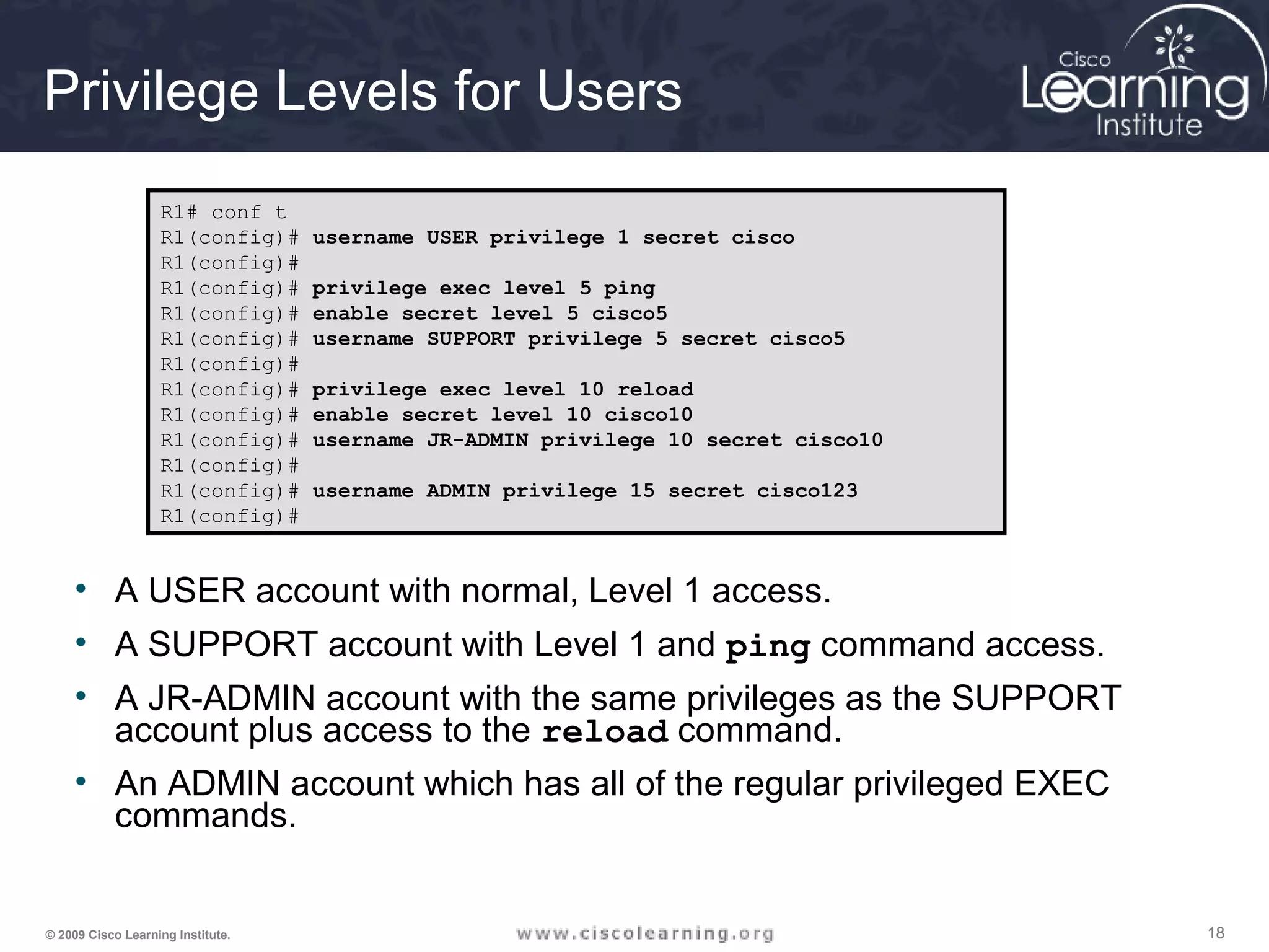 181818© 2009 Cisco Learning Institute.
Privilege Levels for Users
• A USER account with normal, Level 1 access.
• A SUPPORT account with Level 1 and ping command access.
• A JR-ADMIN account with the same privileges as the SUPPORT
account plus access to the reload command.
• An ADMIN account which has all of the regular privileged EXEC
commands.
R1# conf t
R1(config)# username USER privilege 1 secret cisco
R1(config)#
R1(config)# privilege exec level 5 ping
R1(config)# enable secret level 5 cisco5
R1(config)# username SUPPORT privilege 5 secret cisco5
R1(config)#
R1(config)# privilege exec level 10 reload
R1(config)# enable secret level 10 cisco10
R1(config)# username JR-ADMIN privilege 10 secret cisco10
R1(config)#
R1(config)# username ADMIN privilege 15 secret cisco123
R1(config)#
 