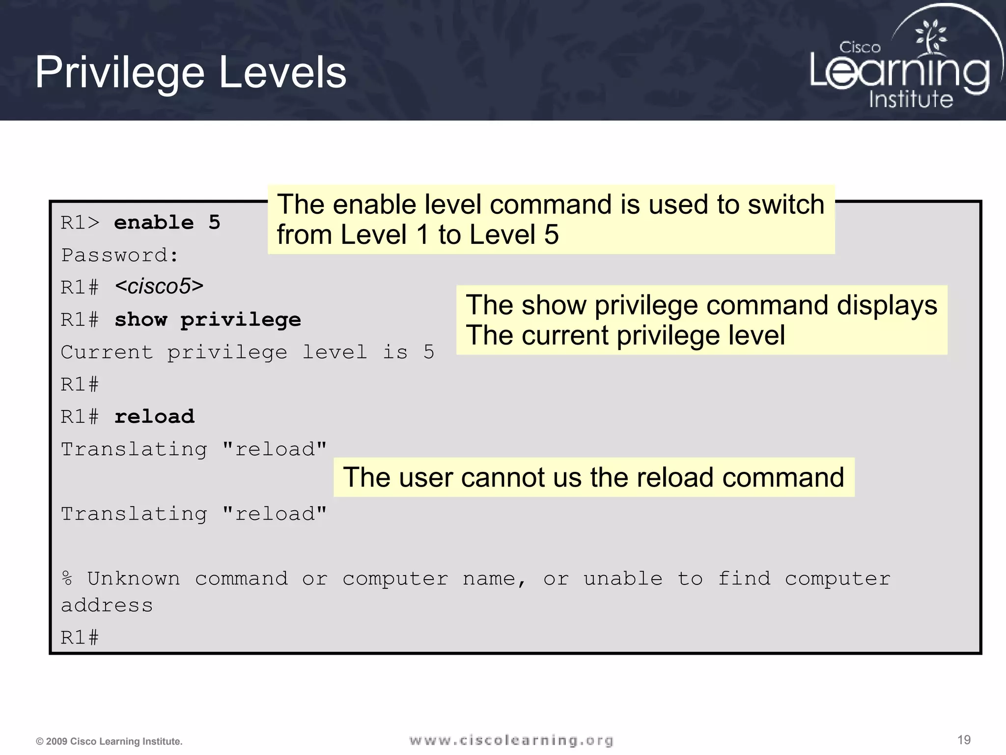 191919© 2009 Cisco Learning Institute.
Privilege Levels
R1> enable 5
Password:
R1# <cisco5>
R1# show privilege
Current privilege level is 5
R1#
R1# reload
Translating "reload"
Translating "reload"
% Unknown command or computer name, or unable to find computer
address
R1#
The enable level command is used to switch
from Level 1 to Level 5
The show privilege command displays
The current privilege level
The user cannot us the reload command
 