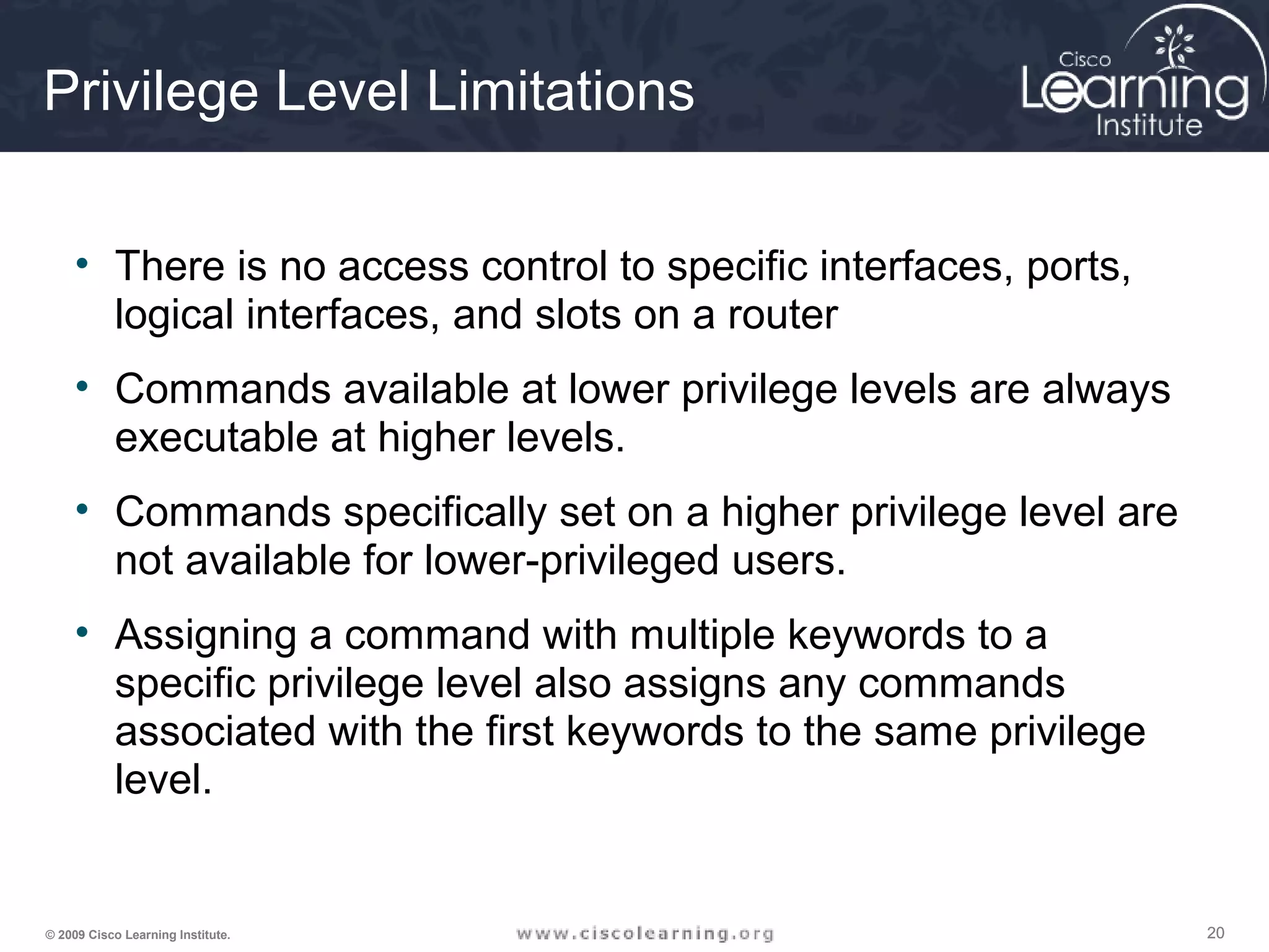 202020© 2009 Cisco Learning Institute.
Privilege Level Limitations
• There is no access control to specific interfaces, ports,
logical interfaces, and slots on a router
• Commands available at lower privilege levels are always
executable at higher levels.
• Commands specifically set on a higher privilege level are
not available for lower-privileged users.
• Assigning a command with multiple keywords to a
specific privilege level also assigns any commands
associated with the first keywords to the same privilege
level.
 