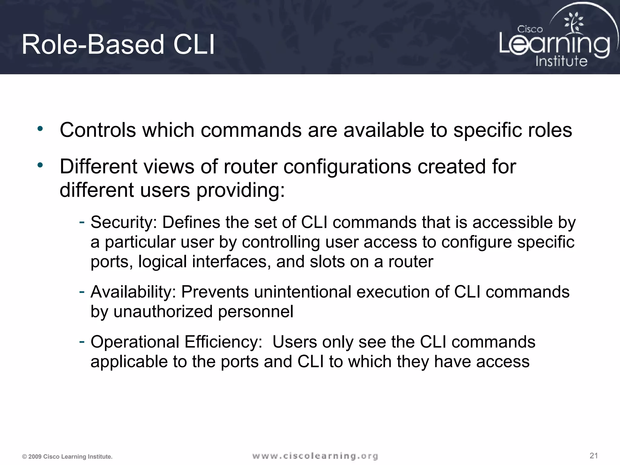 212121© 2009 Cisco Learning Institute.
Role-Based CLI
• Controls which commands are available to specific roles
• Different views of router configurations created for
different users providing:
- Security: Defines the set of CLI commands that is accessible by
a particular user by controlling user access to configure specific
ports, logical interfaces, and slots on a router
- Availability: Prevents unintentional execution of CLI commands
by unauthorized personnel
- Operational Efficiency: Users only see the CLI commands
applicable to the ports and CLI to which they have access
 