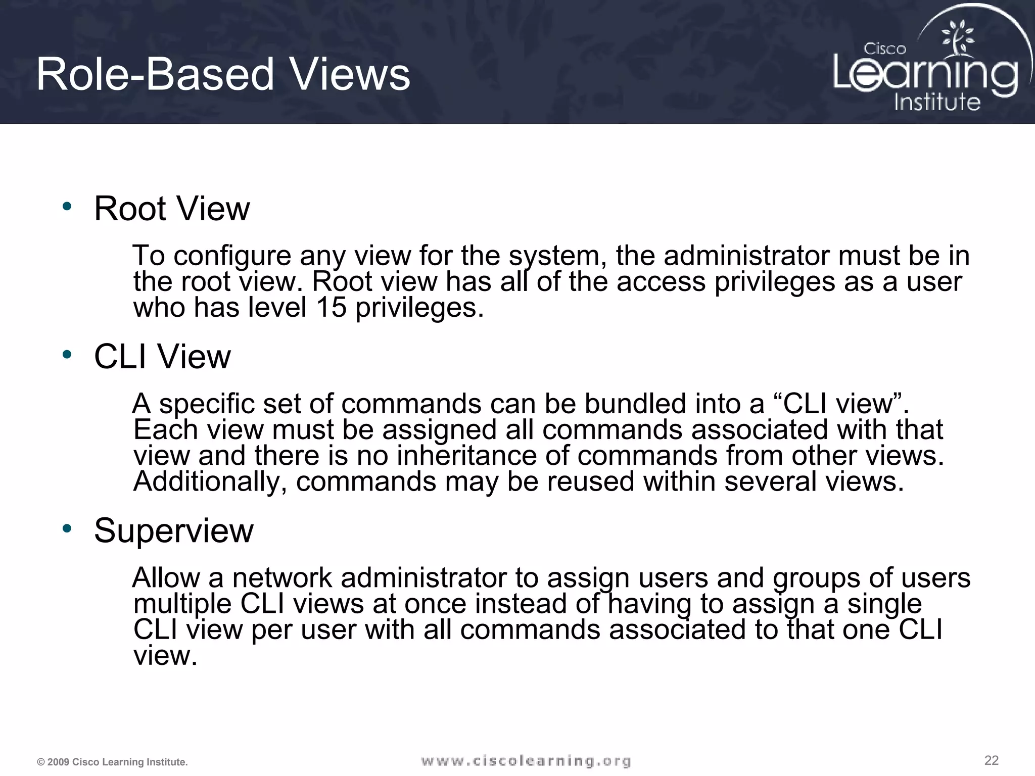 222222© 2009 Cisco Learning Institute.
Role-Based Views
• Root View
To configure any view for the system, the administrator must be in
the root view. Root view has all of the access privileges as a user
who has level 15 privileges.
• CLI View
A specific set of commands can be bundled into a “CLI view”.
Each view must be assigned all commands associated with that
view and there is no inheritance of commands from other views.
Additionally, commands may be reused within several views.
• Superview
Allow a network administrator to assign users and groups of users
multiple CLI views at once instead of having to assign a single
CLI view per user with all commands associated to that one CLI
view.
 